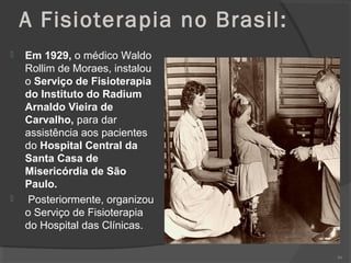 A Fisioterapia no Brasil:
 Em 1929, o médico Waldo
Rollim de Moraes, instalou
o Serviço de Fisioterapia
do Instituto do Radium
Arnaldo Vieira de
Carvalho, para dar
assistência aos pacientes
do Hospital Central da
Santa Casa de
Misericórdia de São
Paulo.
 Posteriormente, organizou
o Serviço de Fisioterapia
do Hospital das Clínicas.
99
 
