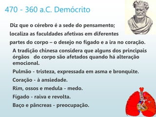 470 - 360 a.C. Demócrito
Diz que o cérebro é a sede do pensamento;
localiza as faculdades afetivas em diferentes
partes do corpo – o desejo no fígado e a ira no coração.
A tradição chinesa considera que alguns dos principais
órgãos do corpo são afetados quando há alteração
emocional.
Pulmão - tristeza, expressada em asma e bronquite.
Coração - à ansiedade.
Rim, ossos e medula - medo.
Fígado - raiva e revolta.
Baço e pâncreas - preocupação.
 