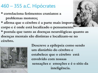460 – 355 a.C. Hipócrates
* correlaciona ferimentos cranianos a
problemas motores;
* afirma que o cérebro é a parte mais importante do
corpo e é onde está localizado o pensamento.
* postula que tanto as doenças neurológicas quanto as
doenças mentais são distintas e localizam-se no
cérebro.
Descreve a epilepsia como sendo
um distúrbio do cérebro e
estabelece que o cérebro está
envolvido com nossas
sensações e emoções e é o sítio da
inteligência.
 