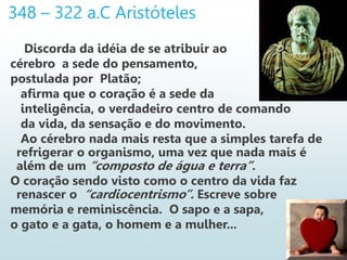 348 – 322 a.C Aristóteles
Discorda da idéia de se atribuir ao
cérebro a sede do pensamento,
postulada por Platão;
afirma que o coração é a sede da
inteligência, o verdadeiro centro de comando
da vida, da sensação e do movimento.
Ao cérebro nada mais resta que a simples tarefa de
refrigerar o organismo, uma vez que nada mais é
além de um “composto de água e terra”.
O coração sendo visto como o centro da vida faz
renascer o “cardiocentrismo”. Escreve sobre
memória e reminiscência. O sapo e a sapa,
o gato e a gata, o homem e a mulher...
 