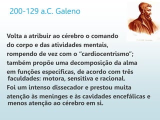 200-129 a.C. Galeno
Volta a atribuir ao cérebro o comando
do corpo e das atividades mentais,
rompendo de vez com o “cardiocentrismo”;
também propõe uma decomposição da alma
em funções específicas, de acordo com três
faculdades: motora, sensitiva e racional.
Foi um intenso dissecador e prestou muita
atenção às meninges e às cavidades encefálicas e
menos atenção ao cérebro em si.
 