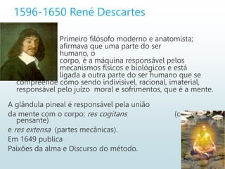 1596-1650 René Descartes
Primeiro filósofo moderno e anatomista;
afirmava que uma parte do ser
humano, o
corpo, é a máquina responsável pelos
mecanismos físicos e biológicos e está
ligada a outra parte do ser humano que se
compreende como sendo indivisível, racional, imaterial,
responsável pelo juízo moral e sofrimentos, que é a mente.
A glândula pineal é responsável pela união
da mente com o corpo; res cogitans (coisa
pensante)
e res extensa (partes mecânicas).
Em 1649 publica
Paixões da alma e Discurso do método.
 
