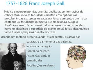 1757-1828 Franz Joseph Gall
Médico e neuroanatomista alemão, analisa as conformações da
cabeça atribuindo as faculdades mentais e/ou aptidões às
protuberâncias existentes na caixa craniana; apresentou um mapa
contendo 35 faculdades intelectuais e emocionais. Surge o
localizacionismo. Faz o primeiro dos famosos mapas do cérebro
humano, dividindo a superfície do crânio em 27 fatias, distinguindo
tanto funções psíquicas quanto motrizes.
Usando um método precário, ainda assim acertou as áreas das
palavras e da memória das palavras,
localizada na região
frontal do cérebro.
Assim, Gall abriu o
caminho das
localizações cerebrais.
 