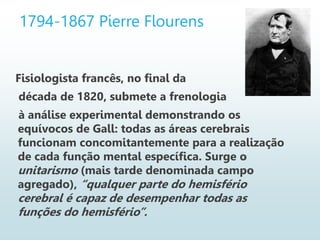 1794-1867 Pierre Flourens
Fisiologista francês, no final da
década de 1820, submete a frenologia
à análise experimental demonstrando os
equívocos de Gall: todas as áreas cerebrais
funcionam concomitantemente para a realização
de cada função mental específica. Surge o
unitarismo (mais tarde denominada campo
agregado), “qualquer parte do hemisfério
cerebral é capaz de desempenhar todas as
funções do hemisfério”.
 