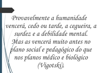 Provavelmente a humanidade
vencerá, cedo ou tarde, a cegueira, a
surdez e a debilidade mental.
Mas as vencerá muito antes no
plano social e pedagógico do que
nos planos médico e biológico
(Vigotski).
 