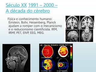 Século XX 1991 – 2000 –
A década do cérebro
Física e conhecimento humano:
Einstein, Bohr, Heisenberg, Planck
ajudam a romper com o mecanicismo
e o reducionismo cientificista. IRM,
IRMf, PET, EIVP, EEG, MEG.
 