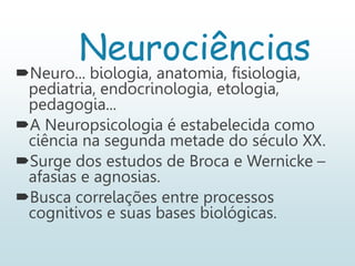 Neurociências
Neuro... biologia, anatomia, fisiologia,
pediatria, endocrinologia, etologia,
pedagogia...
A Neuropsicologia é estabelecida como
ciência na segunda metade do século XX.
Surge dos estudos de Broca e Wernicke –
afasias e agnosias.
Busca correlações entre processos
cognitivos e suas bases biológicas.
 