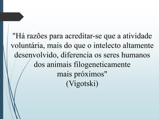 "Há razões para acreditar-se que a atividade
voluntária, mais do que o intelecto altamente
desenvolvido, diferencia os seres humanos
dos animais filogeneticamente
mais próximos"
(Vigotski)
 