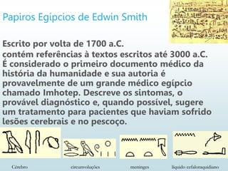 Papiros Egípcios de Edwin Smith
Escrito por volta de 1700 a.C.
contém referências à textos escritos até 3000 a.C.
É considerado o primeiro documento médico da
história da humanidade e sua autoria é
provavelmente de um grande médico egípcio
chamado Imhotep. Descreve os sintomas, o
provável diagnóstico e, quando possível, sugere
um tratamento para pacientes que haviam sofrido
lesões cerebrais e no pescoço.
Cérebro circunvoluções meninges líquido cefaloraquidiano
 
