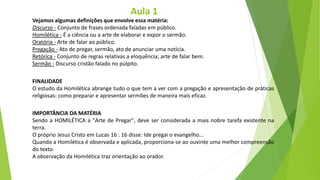 Vejamos algumas definições que envolve essa matéria:
Discurso - Conjunto de frases ordenada faladas em público.
Homilética - É a ciência ou a arte de elaborar e expor o sermão.
Oratória - Arte de falar ao público.
Pregação - Ato de pregar, sermão, ato de anunciar uma notícia.
Retórica - Conjunto de regras relativas a eloquência; arte de falar bem.
Sermão - Discurso cristão falado no púlpito.
FINALIDADE
O estudo da Homilética abrange tudo o que tem a ver com a pregação e apresentação de práticas
religiosas: como preparar e apresentar sermões de maneira mais eficaz.
IMPORTÂNCIA DA MATÉRIA
Sendo a HOMILÉTICA a "Arte de Pregar", deve ser considerada a mais nobre tarefa existente na
terra.
O próprio Jesus Cristo em Lucas 16 : 16 disse: Ide pregai o evangelho...
Quando a Homilética é observada e aplicada, proporciona-se ao ouvinte uma melhor compreensão
do texto.
A observação da Homilética traz orientação ao orador.
Aula 1
 