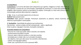 A ELOQUÊNCIA
ELOQUÊNCIA é um termo derivado Latim Eloquentia que significa: Elegância no falar, Falar bem, ou
seja, garantir o sucesso de sua comunicação, capacidade de convencer. É a soma das qualidades do
pregador. Não é gritaria, pularia ou pancadaria no púlpito. A elocução é o meio mais comum para a
comunicação; portanto deve observar o seguinte:
1. Voz - A voz, é o principal aspecto de um discurso.
Audível Todos possam ouvir.
Entendível Todos possam entender. Pronunciar claramente as palavras. Leitura incorreta, não
observa as pontuações e acentuações.
2. Vocabulário - Quantidade de palavras que conhecemos.
Fácil de falar - comum a todos, de fácil compreensão - saber o significado
Evitar as gírias, Linguagem incorreta, Ilustrações impróprias.
ALGUMAS REGRAS DE ELOQUÊNCIA
- Procurar ler o mais que puder sobre o assunto a ser exposto.
- Conhecimento do publico ouvinte.
- Procurar saber o tipo de reunião e o nível dos ouvintes.
- Seriedade pois o orador não é um animador de platéia.
- Ser objetivo, claro para não causar nos ouvintes o desinteresse.
- Utilizar uma linguagem bíblica.
- Evitar usar o pronome EU e sim o pronome NÓS.
Aula 1
 