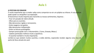 A POSTURA DO ORADOR
É muito importante que o orador saiba como comportar-se em um púlpito ou tribuna. A sua postura
pode ajudar ou atrapalhar sua exposição.
A fisionomia é muito importe pois transmite os nossos sentimentos, Vejamos :
- Ficar em posição de nobre atitude.
- Olhar para os ouvintes.
- Não demonstrar rigidez e nervosismo.
- Evitar exageros nos gestos.
- Não demonstrar indisposição.
- Evitar as leituras prolongadas.
- Sempre preocupado com a indumentária. ( Cores, Gravata, Meias )
- Cabelos penteados melhora muito a aparência.
- O assentar também é muito importante.
Lembre-se que existem muitos ouvintes, e estão atentos, esperando receber alguma coisa boa da
parte de Deus através de você.
Aula 1
 