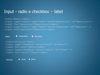 Input - radio e checkbox label
<label>Sexo</label>
<input type=“radio” name=“sexo” value=“masculino” id=“masculino”/>
<label for=“masculino”>Masculino</label>
<input type=“radio” name=“sexo” value=“feminino” id=“feminino” />
<label for=“feminino”>Feminino</label>
femininomasculinoSexo
<label>Veículo</label>
<input type=“checkbox” value=“moto” id=“moto”/>
<label for=“moto”>Moto</label>
<input type=“checkbox” value=“carro” id=“carro” />
<label for=“carro”>Carro</label>
carromotoVeículo
 