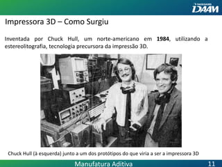 Impressora 3D – Como Surgiu
Inventada por Chuck Hull, um norte-americano em 1984, utilizando a
estereolitografia, tecnologia precursora da impressão 3D.
Chuck Hull (à esquerda) junto a um dos protótipos do que viria a ser a impressora 3D
Manufatura Aditiva 11
 