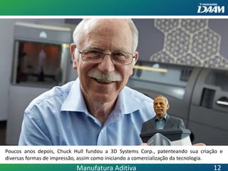 Poucos anos depois, Chuck Hull fundou a 3D Systems Corp., patenteando sua criação e
diversas formas de impressão, assim como iniciando a comercialização da tecnologia.
Manufatura Aditiva 12
 