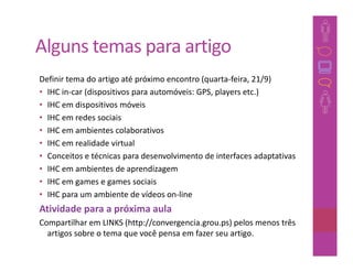 Alguns temas para artigo
Definir tema do artigo até próximo encontro (quarta-feira, 21/9)
• IHC in-car (dispositivos para automóveis: GPS, players etc.)
• IHC em dispositivos móveis
• IHC em redes sociais
• IHC em ambientes colaborativos
• IHC em realidade virtual
• Conceitos e técnicas para desenvolvimento de interfaces adaptativas
• IHC em ambientes de aprendizagem
• IHC em games e games sociais
• IHC para um ambiente de vídeos on-line
Atividade para a próxima aula
Compartilhar em LINKS (http://convergencia.grou.ps) pelos menos três
  artigos sobre o tema que você pensa em fazer seu artigo.
 