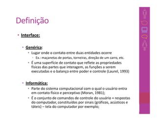 Definição
• Interface:

  • Genérica:
     • Lugar onde o contato entre duas entidades ocorre
       • Ex.: maçanetas de portas, torneiras, direção de um carro, etc.
     • É uma superfície de contato que reflete as propriedades
       físicas das partes que interagem, as funções a serem
       executadas e o balanço entre poder e controle (Laurel, 1993)


  • Informática:
     • Parte do sistema computacional com o qual o usuário entra
       em contato físico e perceptivo (Moran, 1981);
     • É o conjunto de comandos de controle do usuário + respostas
       do computador, constituídos por sinais (gráficos, acústicos e
       táteis) – tela do computador por exemplo;                13
 