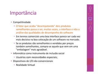 Importância
• Competitividade
   • O fator que acaba "desempatando" dois produtos
     semelhantes passa a ser, muitas vezes, a interface e não a
     análise das qualidades de desempenho do software
   • Em termos comerciais uma boa interface parece ser cada vez
     mais decisiva na boa colocação de um software no mercado.
   • Se os produtos são semelhantes e vendidos por preços
     também semelhantes, compra-se aquele que vem em uma
     "embalagem" mais agradável.
• Informática como instrumento de inclusão social
   • Usuários com necessidades especiais;
• Dispositivos de I/O não convencionais
   • Realidade Virtual
                                                           16
 