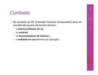 Contexto
• No contexto de IHC (Interação Humano-Computador) deve ser
  considerado quatro elementos básicos:
  •   o sistema (software em si);
  •   os usuários;
  •   os desenvolvedores do sistema e;
  •   o ambiente em uso (domínio da aplicação)




                                                      17
 