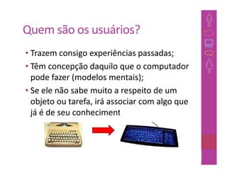 Quem são os usuários?
• Trazem consigo experiências passadas;
• Têm concepção daquilo que o computador
  pode fazer (modelos mentais);
• Se ele não sabe muito a respeito de um
  objeto ou tarefa, irá associar com algo que
  já é de seu conhecimento;



                                         18
 