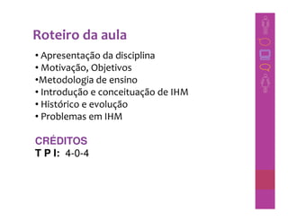 Roteiro da aula
• Apresentação da disciplina
• Motivação, Objetivos
•Metodologia de ensino
• Introdução e conceituação de IHM
• Histórico e evolução
• Problemas em IHM

CRÉDITOS
T P I: 4-0-4
 