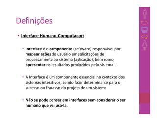 Definições
• Interface Humano-Computador:

  • Interface é o componente (software) responsável por
    mapear ações do usuário em solicitações de
    processamento ao sistema (aplicação), bem como
    apresentar os resultados produzidos pelo sistema.

  • A Interface é um componente essencial no contexto dos
    sistemas interativos, sendo fator determinante para o
    sucesso ou fracasso do projeto de um sistema

  • Não se pode pensar em interfaces sem considerar o ser
    humano que vai usá-la.
                                                          20
 