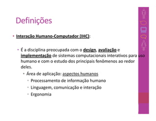 Definições
• Interação Humano-Computador (IHC):

  • É a disciplina preocupada com o design, avaliação e
    implementação de sistemas computacionais interativos para uso
    humano e com o estudo dos principais fenômenos ao redor
    deles.
     • Área de aplicação: aspectos humanos
        • Processamento de informação humano
        • Linguagem, comunicação e interação
        • Ergonomia

                                                     21
 
