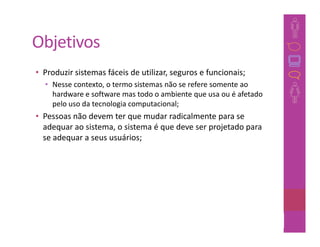 Objetivos
• Produzir sistemas fáceis de utilizar, seguros e funcionais;
  • Nesse contexto, o termo sistemas não se refere somente ao
    hardware e software mas todo o ambiente que usa ou é afetado
    pelo uso da tecnologia computacional;
• Pessoas não devem ter que mudar radicalmente para se
  adequar ao sistema, o sistema é que deve ser projetado para
  se adequar a seus usuários;




                                                                23
 
