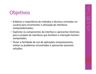 Objetivos
• Enfatizar a importância de métodos e técnicas centrados no
  usuário para incrementar a utilização de interfaces
  computadorizadas;
• Explicitar os componentes da interface e apresentar diretrizes
  para o projeto de interfaces que facilitem a interação homem-
  computador;
• Testar a facilidade de uso de aplicações computacionais,
  relatar os problemas encontrados e apresentar possíveis
  soluções.




                                                           24
 