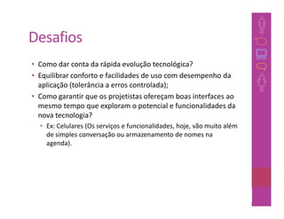Desafios
• Como dar conta da rápida evolução tecnológica?
• Equilibrar conforto e facilidades de uso com desempenho da
  aplicação (tolerância a erros controlada);
• Como garantir que os projetistas ofereçam boas interfaces ao
  mesmo tempo que exploram o potencial e funcionalidades da
  nova tecnologia?
  • Ex: Celulares (Os serviços e funcionalidades, hoje, vão muito além
    de simples conversação ou armazenamento de nomes na
    agenda).




                                                                25
 