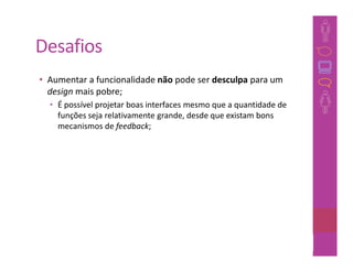 Desafios
• Aumentar a funcionalidade não pode ser desculpa para um
  design mais pobre;
  • É possível projetar boas interfaces mesmo que a quantidade de
    funções seja relativamente grande, desde que existam bons
    mecanismos de feedback;




                                                             26
 