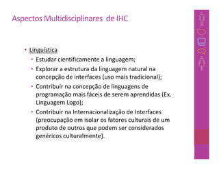 Aspectos Multidisciplinares de IHC


   • Linguística
      • Estudar cientificamente a linguagem;
      • Explorar a estrutura da linguagem natural na
        concepção de interfaces (uso mais tradicional);
      • Contribuir na concepção de linguagens de
        programação mais fáceis de serem aprendidas (Ex.
        Linguagem Logo);
      • Contribuir na Internacionalização de Interfaces
        (preocupação em isolar os fatores culturais de um
        produto de outros que podem ser considerados
        genéricos culturalmente).

                                                        28
 