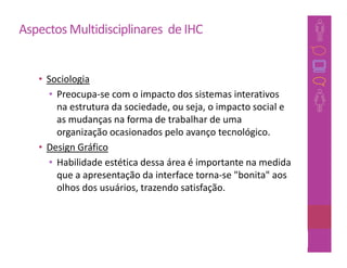 Aspectos Multidisciplinares de IHC


   • Sociologia
     • Preocupa-se com o impacto dos sistemas interativos
       na estrutura da sociedade, ou seja, o impacto social e
       as mudanças na forma de trabalhar de uma
       organização ocasionados pelo avanço tecnológico.
   • Design Gráfico
     • Habilidade estética dessa área é importante na medida
       que a apresentação da interface torna-se "bonita" aos
       olhos dos usuários, trazendo satisfação.



                                                        29
 