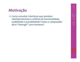 Motivação
• Como conceber interfaces que atendam
  satisfatoriamente a critérios de funcionalidade,
  usabilidade e acessibilidade? Como o computador
  deve “interagir” com humanos?
 