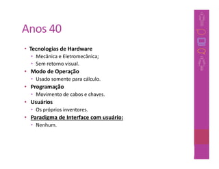 Anos 40
• Tecnologias de Hardware
  • Mecânica e Eletromecânica;
  • Sem retorno visual.
• Modo de Operação
  • Usado somente para cálculo.
• Programação
  • Movimento de cabos e chaves.
• Usuários
  • Os próprios inventores.
• Paradigma de Interface com usuário:
  • Nenhum.



                                        31
 