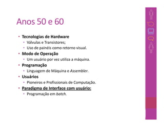Anos 50 e 60
• Tecnologias de Hardware
  • Válvulas e Transistores;
  • Uso de painéis como retorno visual.
• Modo de Operação
  • Um usuário por vez utiliza a máquina.
• Programação
  • Linguagem de Máquina e Assembler.
• Usuários
  • Pioneiros e Profissionais de Computação.
• Paradigma de Interface com usuário:
  • Programação em batch.



                                               33
 