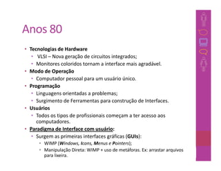 Anos 80
• Tecnologias de Hardware
   • VLSI – Nova geração de circuitos integrados;
   • Monitores coloridos tornam a interface mais agradável.
• Modo de Operação
   • Computador pessoal para um usuário único.
• Programação
   • Linguagens orientadas a problemas;
   • Surgimento de Ferramentas para construção de Interfaces.
• Usuários
   • Todos os tipos de profissionais começam a ter acesso aos
     computadores.
• Paradigma de Interface com usuário:
   • Surgem as primeiras interfaces gráficas (GUIs):
      • WIMP (Windows, Icons, Menus e Pointers);
      • Manipulação Direta: WIMP + uso de metáforas. Ex: arrastar arquivos
        para lixeira.                                                37
 