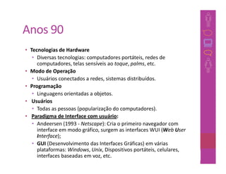 Anos 90
• Tecnologias de Hardware
   • Diversas tecnologias: computadores portáteis, redes de
     computadores, telas sensíveis ao toque, palms, etc.
• Modo de Operação
   • Usuários conectados a redes, sistemas distribuídos.
• Programação
   • Linguagens orientadas a objetos.
• Usuários
   • Todas as pessoas (popularização do computadores).
• Paradigma de Interface com usuário:
   • Andeersen (1993 - Netscape): Cria o primeiro navegador com
     interface em modo gráfico, surgem as interfaces WUI (Web User
     Interface);
   • GUI (Desenvolvimento das Interfaces Gráficas) em várias
     plataformas: Windows, Unix, Dispositivos portáteis, celulares,
     interfaces baseadas em voz, etc.                            39
 