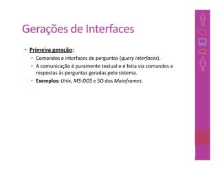 Gerações de Interfaces
• Primeira geração:
  • Comandos e interfaces de perguntas (query interfaces).
  • A comunicação é puramente textual e é feita via comandos e
    respostas às perguntas geradas pelo sistema.
  • Exemplos: Unix, MS-DOS e SO dos Mainframes.




                                                             41
 