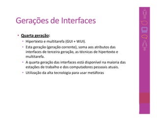Gerações de Interfaces
• Quarta geração:
  • Hipertexto e multitarefa (GUI + WUI).
  • Esta geração (geração corrente), soma aos atributos das
    interfaces de terceira geração, as técnicas de hipertexto e
    multitarefa.
  • A quarta geração das interfaces está disponível na maioria das
    estações de trabalho e dos computadores pessoais atuais.
  • Utilização da alta tecnologia para usar metáforas




                                                               44
 