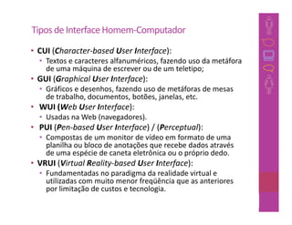 Tipos de Interface Homem-Computador
• CUI (Character-based User Interface):
  • Textos e caracteres alfanuméricos, fazendo uso da metáfora
    de uma máquina de escrever ou de um teletipo;
• GUI (Graphical User Interface):
  • Gráficos e desenhos, fazendo uso de metáforas de mesas
    de trabalho, documentos, botões, janelas, etc.
• WUI (Web User Interface):
  • Usadas na Web (navegadores).
• PUI (Pen-based User Interface) / (Perceptual):
  • Compostas de um monitor de vídeo em formato de uma
    planilha ou bloco de anotações que recebe dados através
    de uma espécie de caneta eletrônica ou o próprio dedo.
• VRUI (Virtual Reality-based User Interface):
  • Fundamentadas no paradigma da realidade virtual e
    utilizadas com muito menor freqüência que as anteriores
    por limitação de custos e tecnologia.
                                                         45
 