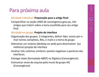 Para próxima aula
Atividade individual: Preparação para o artigo final:
Compartilhar na seção LINKS de convergencia.grou.ps, três
  artigos que tratem sobre o tema escolhido para seu artigo
  final.
Atividade em grupo: Projeto de interface
Organização dos grupos: 3 integrantes, definir líder, enviar por e-
  mail nomes completos, RAs, e-mails e o tema do grupo
Selecionar um sistema (desktop ou web) para desenvolver (ou
  melhorar) projeto de interface
Analisar três sistemas similares: pontos negativos e positivos das
  interfaces.
Entregar texto (formatado ABNT) na Digiteca (Convergência).
Comunicar envio do arquivo pelo mural do grupo IHC
  (Convergência)
 