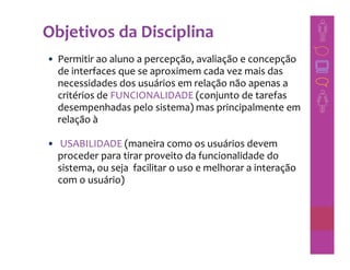 Objetivos da Disciplina
• Permitir ao aluno a percepção, avaliação e concepção
  de interfaces que se aproximem cada vez mais das
  necessidades dos usuários em relação não apenas a
  critérios de FUNCIONALIDADE (conjunto de tarefas
  desempenhadas pelo sistema) mas principalmente em
  relação à

• USABILIDADE (maneira como os usuários devem
  proceder para tirar proveito da funcionalidade do
  sistema, ou seja facilitar o uso e melhorar a interação
  com o usuário)
 
