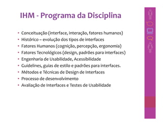 IHM - Programa da Disciplina
•   Conceituação (interface, interação, fatores humanos)
•   Histórico – evolução dos tipos de interfaces
•   Fatores Humanos (cognição, percepção, ergonomia)
•   Fatores Tecnológicos (design, padrões para interfaces)
•   Engenharia de Usabilidade, Acessibilidade
•   Guidelines, guias de estilo e padrões para interfaces.
•   Métodos e Técnicas de Design de Interfaces
•   Processo de desenvolvimento
•   Avaliação de Interfaces e Testes de Usabilidade
 