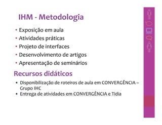 IHM - Metodologia
• Exposição em aula
• Atividades práticas
• Projeto de interfaces
• Desenvolvimento de artigos
• Apresentação de seminários
Recursos didáticos
• Disponibilização de roteiros de aula em CONVERGÊNCIA –
  Grupo IHC
• Entrega de atividades em CONVERGÊNCIA e Tidia
 