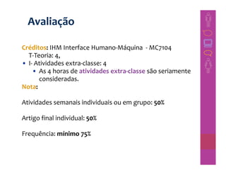 Avaliação

Créditos: IHM Interface Humano-Máquina - MC7104
  T-Teoria: 4,
• I- Atividades extra-classe: 4
    • As 4 horas de atividades extra-classe são seriamente
      consideradas.
Nota:

Atividades semanais individuais ou em grupo: 50%

Artigo final individual: 50%

Frequência: mínimo 75%
 
