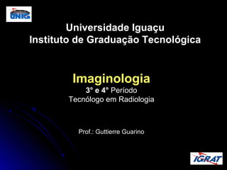 Universidade Iguaçu
Instituto de Graduação Tecnológica

Imaginologia
3° e 4° Período
Tecnólogo em Radiologia

Prof.: Guttierre Guarino

 