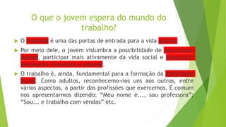 O que o jovem espera do mundo do
trabalho?
 O trabalho é uma das portas de entrada para a vida adulta.
 Por meio dele, o jovem vislumbra a possibilidade de concretizar
sonhos, participar mais ativamente da vida social e conquistar
autonomia financeira e pessoal.
 O trabalho é, ainda, fundamental para a formação da identidade
social. Como adultos, reconhecemo-nos uns aos outros, entre
vários aspectos, a partir das profissões que exercemos. É comum
nos apresentarmos dizendo: “Meu nome é..., sou professora”;
“Sou... e trabalho com vendas” etc.
 