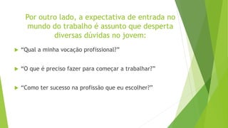 Por outro lado, a expectativa de entrada no
mundo do trabalho é assunto que desperta
diversas dúvidas no jovem:
 “Qual a minha vocação profissional?”
 “O que é preciso fazer para começar a trabalhar?”
 “Como ter sucesso na profissão que eu escolher?”
 