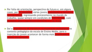  Por falta de orientação, perspectiva de futuro e, em alguns
casos, por necessidade, vários jovens abandonam a formação
escolar básica, ingressando precocemente no mundo do
trabalho, quase sempre em condições de subemprego, com
prejuízos para o seu desenvolvimento e o do Brasil.
 Daí a importância de introduzir a preparação profissional no
contexto pedagógico da escola de Ensino Médio, para a
inserção do jovem acontecer de forma mais qualificada e
menos improvisada.
 